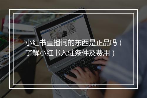 小红书直播间的东西是正品吗（了解小红书入驻条件及费用）