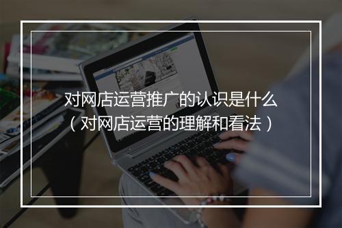 对网店运营推广的认识是什么（对网店运营的理解和看法）