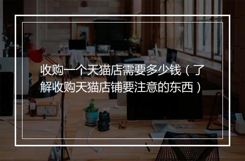 收购一个天猫店需要多少钱（了解收购天猫店铺要注意的东西）