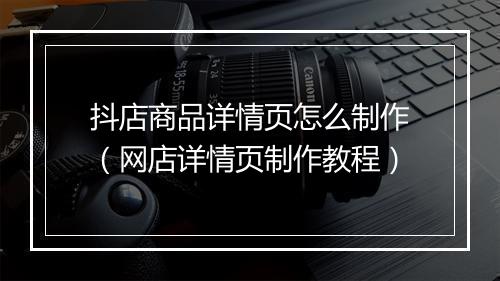 抖店商品详情页怎么制作（网店详情页制作教程）