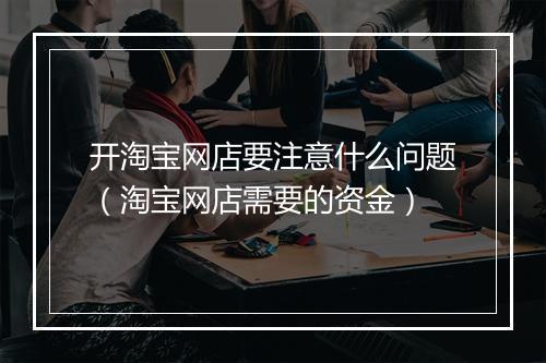 开淘宝网店要注意什么问题（淘宝网店需要的资金）