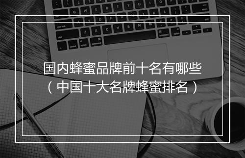 国内蜂蜜品牌前十名有哪些（中国十大名牌蜂蜜排名）