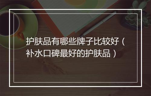 护肤品有哪些牌子比较好（补水口碑最好的护肤品）
