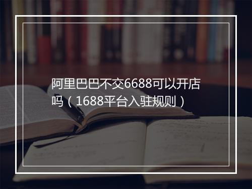 阿里巴巴不交6688可以开店吗（1688平台入驻规则）