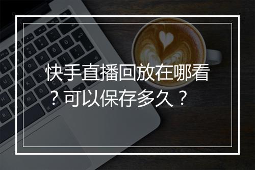 快手直播回放在哪看？可以保存多久？