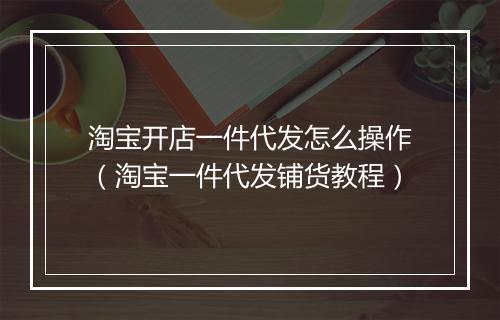 淘宝开店一件代发怎么操作（淘宝一件代发铺货教程）