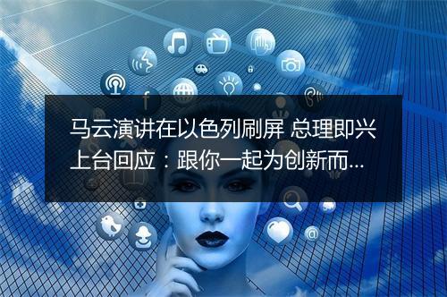 马云演讲在以色列刷屏 总理即兴上台回应：跟你一起为创新而疯狂
