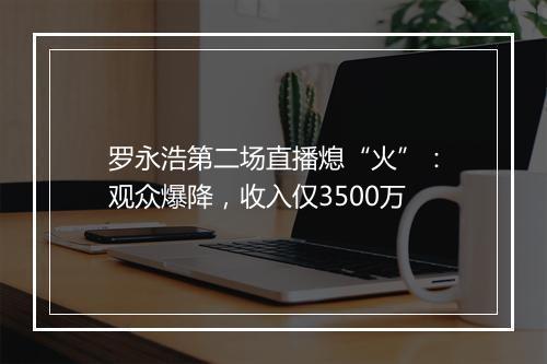 罗永浩第二场直播熄“火”：观众爆降，收入仅3500万