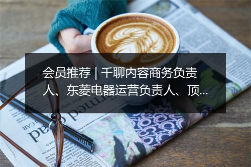 会员推荐 | 千聊内容商务负责人、东菱电器运营负责人、顶级美妆护肤供应链联创、少儿英语TOP3品牌商务总监希望认识你