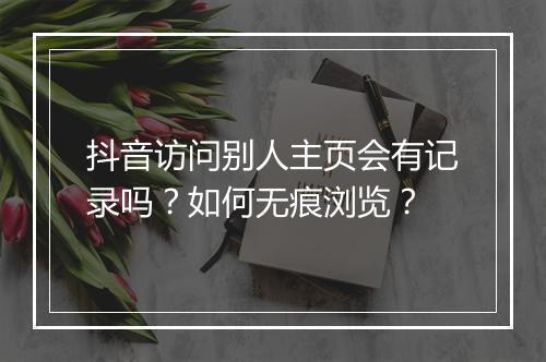 抖音访问别人主页会有记录吗？如何无痕浏览？
