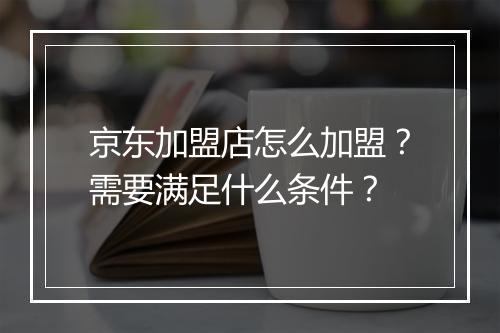 京东加盟店怎么加盟？需要满足什么条件？