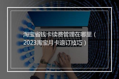 淘宝省钱卡续费管理在哪里（2023淘宝月卡退订技巧）