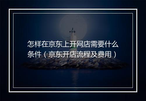 怎样在京东上开网店需要什么条件（京东开店流程及费用）