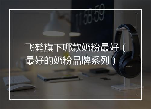 飞鹤旗下哪款奶粉最好（最好的奶粉品牌系列）