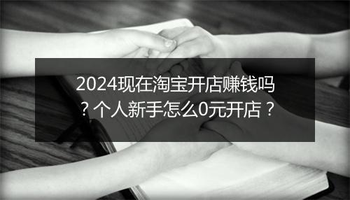 2024现在淘宝开店赚钱吗？个人新手怎么0元开店？