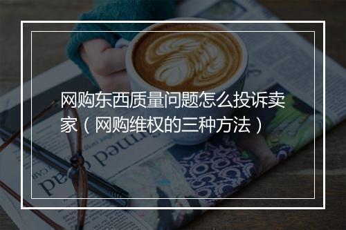 网购东西质量问题怎么投诉卖家（网购维权的三种方法）