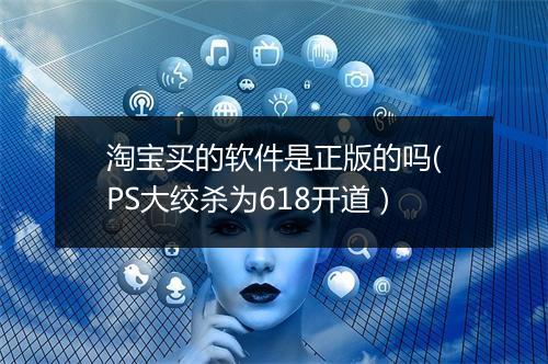 淘宝买的软件是正版的吗(PS大绞杀为618开道）