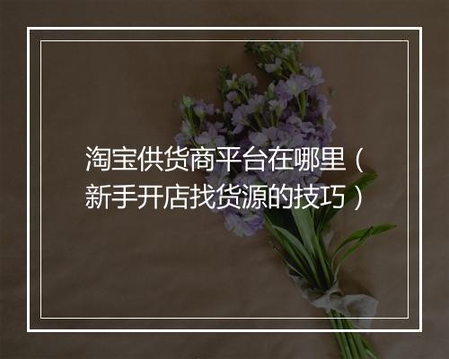 淘宝供货商平台在哪里（新手开店找货源的技巧）