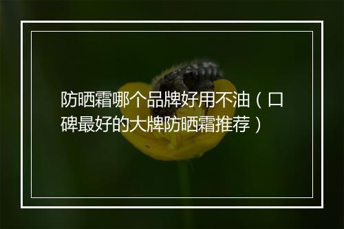 防晒霜哪个品牌好用不油（口碑最好的大牌防晒霜推荐）