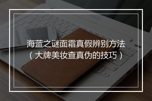 海蓝之谜面霜真假辨别方法（大牌美妆查真伪的技巧）