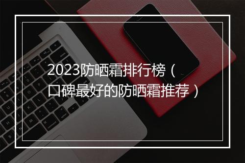 2023防晒霜排行榜（口碑最好的防晒霜推荐）
