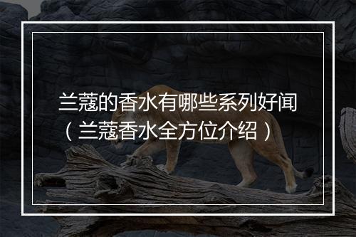 兰蔻的香水有哪些系列好闻（兰蔻香水全方位介绍）