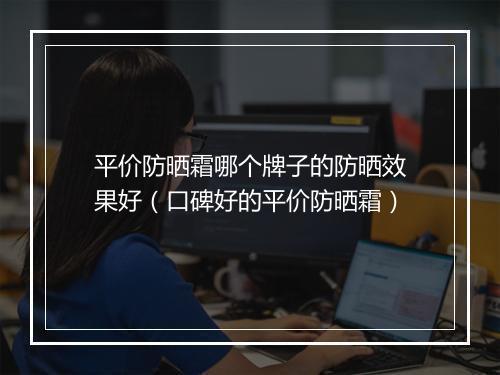 平价防晒霜哪个牌子的防晒效果好（口碑好的平价防晒霜）