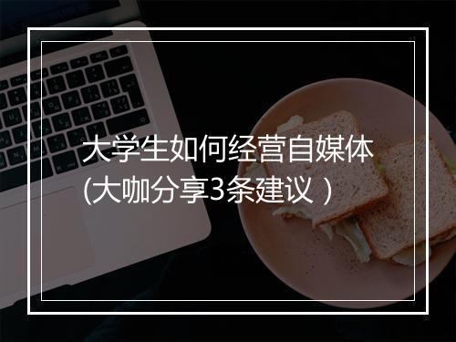 大学生如何经营自媒体(大咖分享3条建议）
