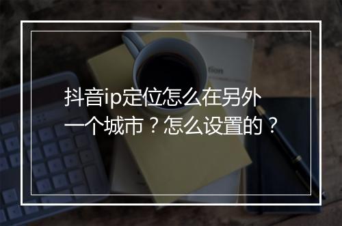 抖音ip定位怎么在另外一个城市？怎么设置的？