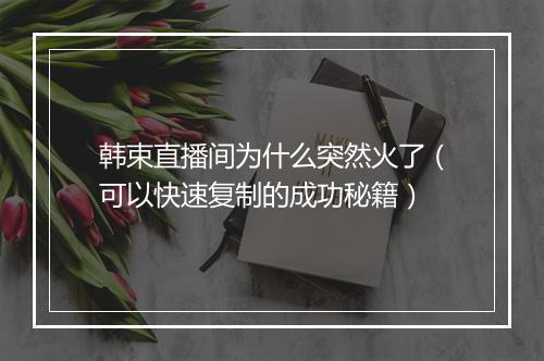 韩束直播间为什么突然火了（可以快速复制的成功秘籍）