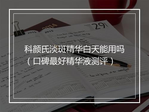 科颜氏淡斑精华白天能用吗（口碑最好精华液测评）