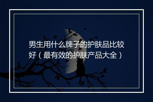 男生用什么牌子的护肤品比较好（最有效的护肤产品大全）