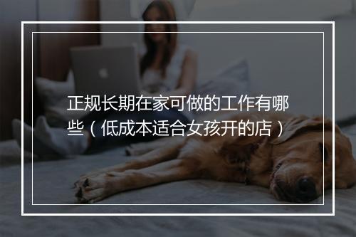 正规长期在家可做的工作有哪些（低成本适合女孩开的店）