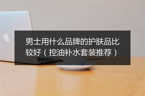 男士用什么品牌的护肤品比较好（控油补水套装推荐）