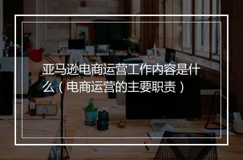 亚马逊电商运营工作内容是什么（电商运营的主要职责）