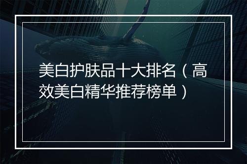 美白护肤品十大排名（高效美白精华推荐榜单）
