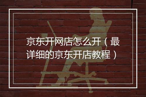 京东开网店怎么开（最详细的京东开店教程）