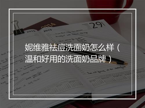 妮维雅祛痘洗面奶怎么样（温和好用的洗面奶品牌）