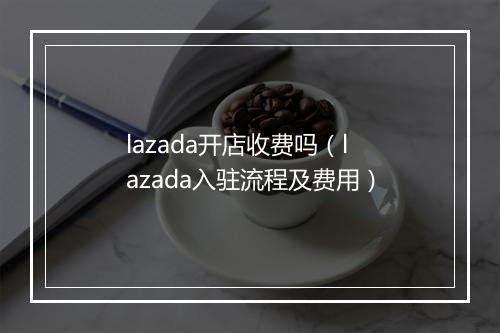 lazada开店收费吗（lazada入驻流程及费用）