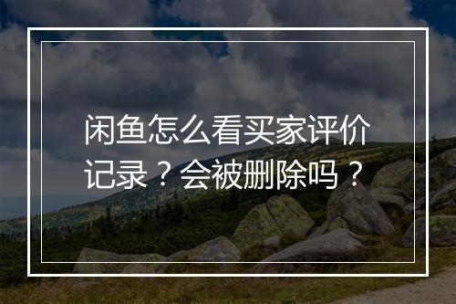 闲鱼怎么看买家评价记录？会被删除吗？