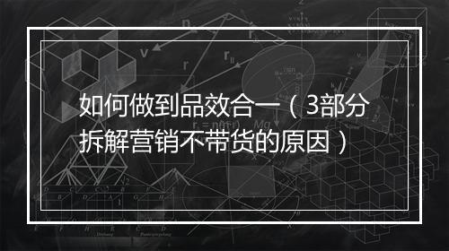 如何做到品效合一（3部分拆解营销不带货的原因）