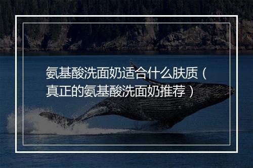 氨基酸洗面奶适合什么肤质（真正的氨基酸洗面奶推荐）