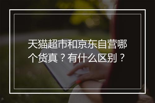 天猫超市和京东自营哪个货真？有什么区别？