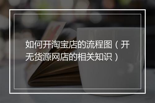 如何开淘宝店的流程图（开无货源网店的相关知识）