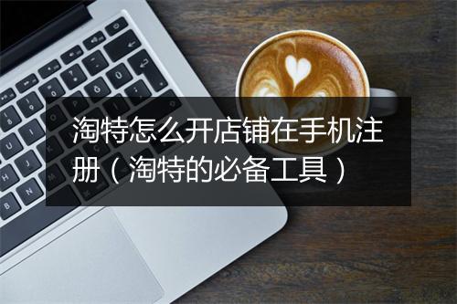 淘特怎么开店铺在手机注册（淘特的必备工具）