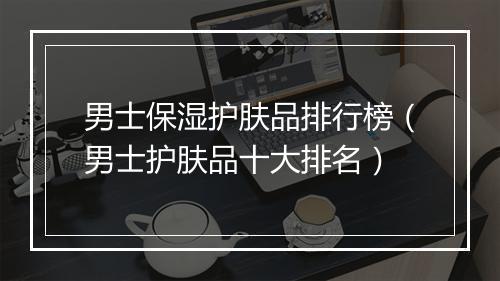 男士保湿护肤品排行榜（男士护肤品十大排名）