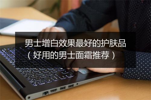 男士增白效果最好的护肤品（好用的男士面霜推荐）