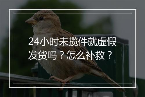 24小时未揽件就虚假发货吗？怎么补救？