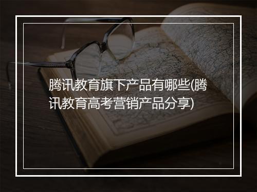 腾讯教育旗下产品有哪些(腾讯教育高考营销产品分享)
