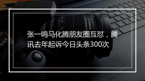 张一鸣马化腾朋友圈互怼，腾讯去年起诉今日头条300次